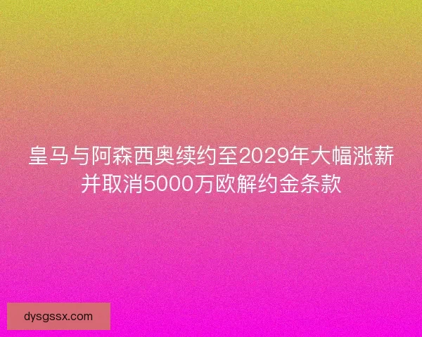 皇马与阿森西奥续约至2029年大幅涨薪并取消5000万欧解约金条款