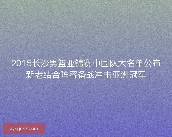 2015长沙男篮亚锦赛中国队大名单公布新老结合阵容备战冲击亚洲冠军