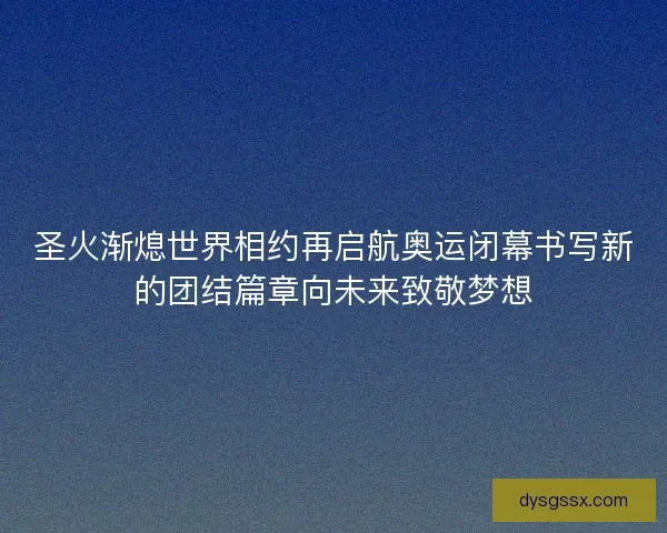 圣火渐熄世界相约再启航奥运闭幕书写新的团结篇章向未来致敬梦想