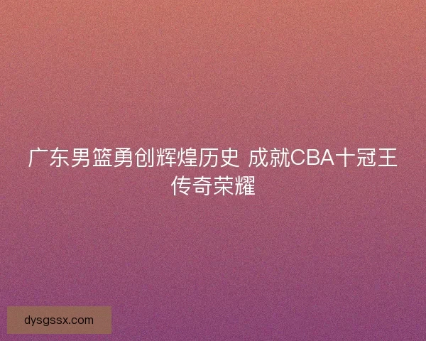 广东男篮勇创辉煌历史 成就CBA十冠王传奇荣耀