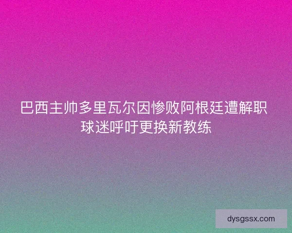 巴西主帅多里瓦尔因惨败阿根廷遭解职 球迷呼吁更换新教练 巴西主帅多里瓦尔因惨败阿根廷遭解职 球迷呼吁更换新教练