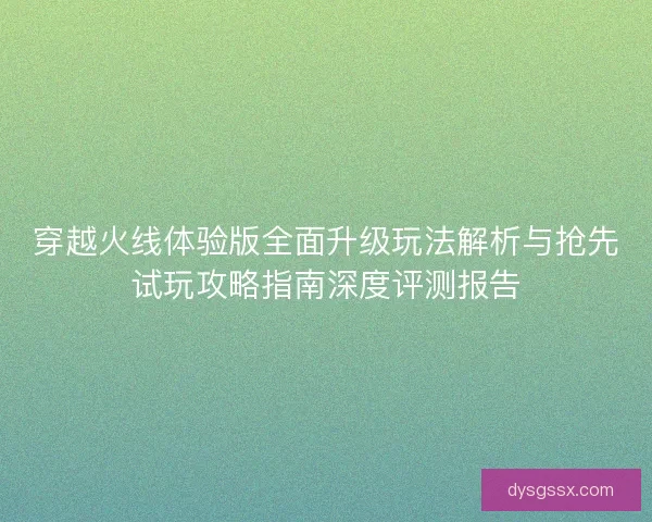 穿越火线体验版全面升级玩法解析与抢先试玩攻略指南深度评测报告