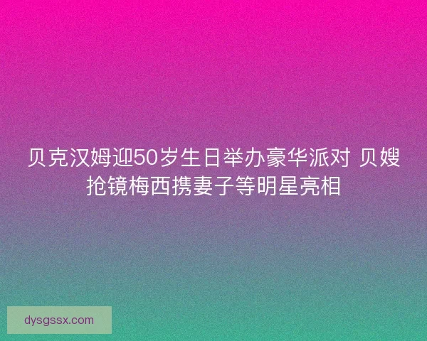 贝克汉姆迎50岁生日举办豪华派对 贝嫂抢镜梅西携妻子等明星亮相