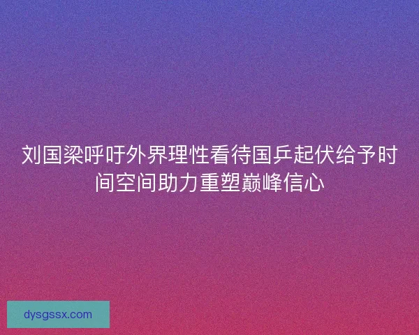 刘国梁呼吁外界理性看待国乒起伏给予时间空间助力重塑巅峰信心