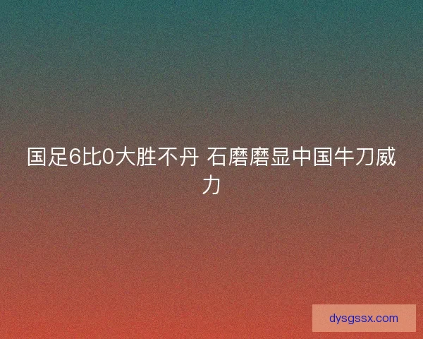 国足6比0大胜不丹 石磨磨显中国牛刀威力
