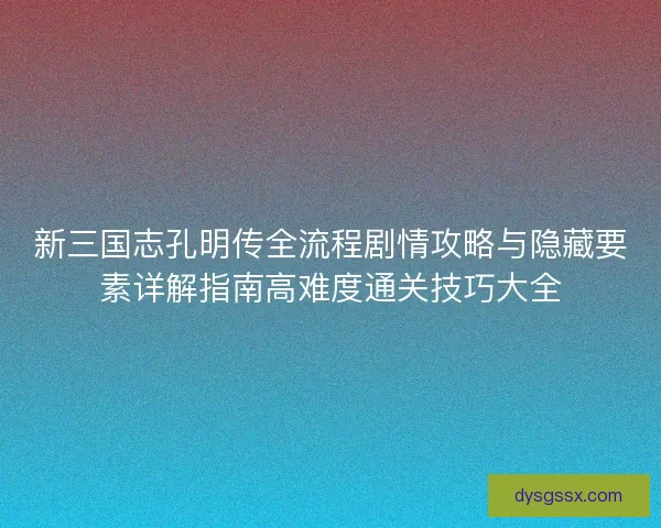 新三国志孔明传全流程剧情攻略与隐藏要素详解指南高难度通关技巧大全