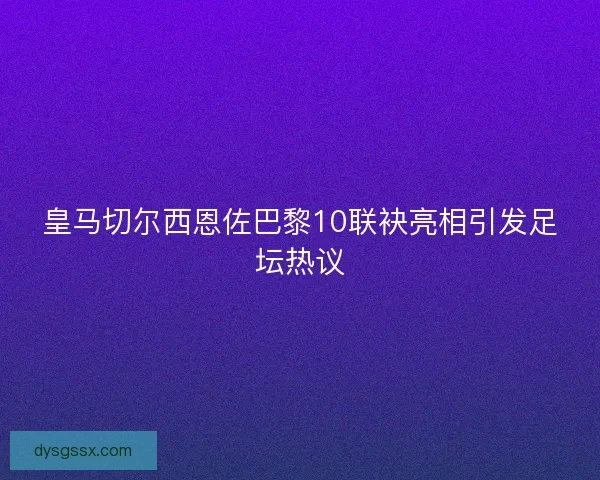 皇马切尔西恩佐巴黎10联袂亮相引发足坛热议