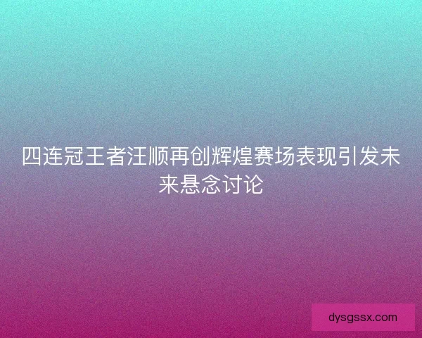 四连冠王者汪顺再创辉煌赛场表现引发未来悬念讨论