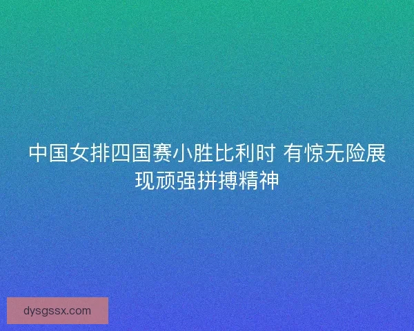 中国女排四国赛小胜比利时 有惊无险展现顽强拼搏精神