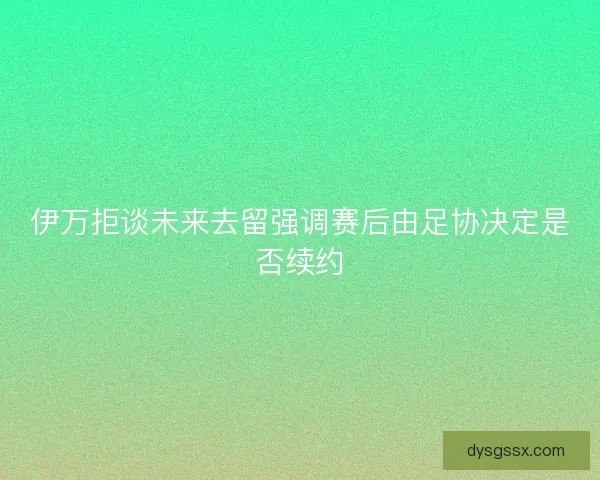 伊万拒谈未来去留强调赛后由足协决定是否续约