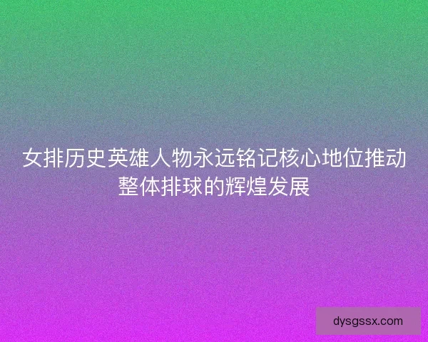 女排历史英雄人物永远铭记核心地位推动整体排球的辉煌发展