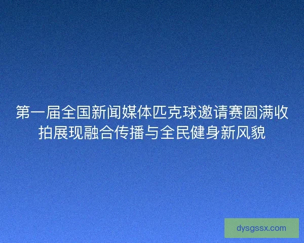 第一届全国新闻媒体匹克球邀请赛圆满收拍展现融合传播与全民健身新风貌