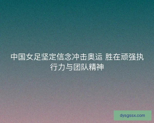 中国女足坚定信念冲击奥运 胜在顽强执行力与团队精神