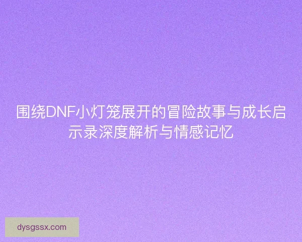 围绕DNF小灯笼展开的冒险故事与成长启示录深度解析与情感记忆