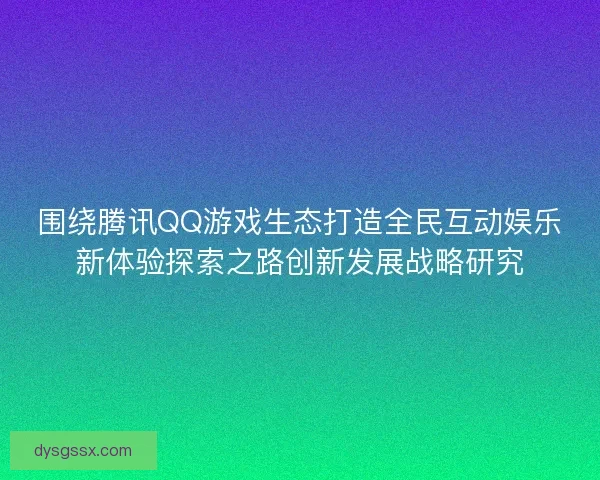 围绕腾讯QQ游戏生态打造全民互动娱乐新体验探索之路创新发展战略研究