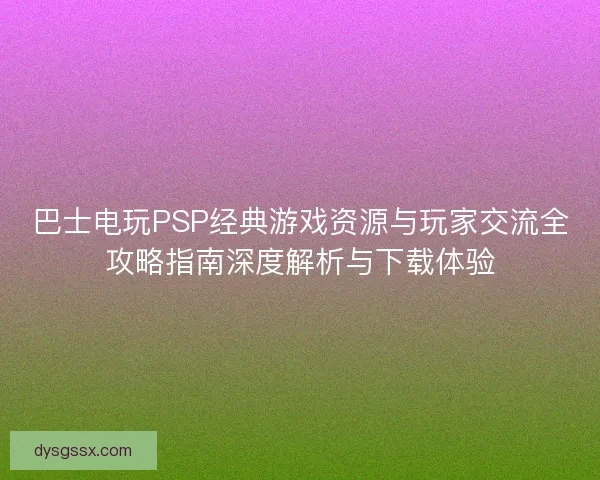 巴士电玩PSP经典游戏资源与玩家交流全攻略指南深度解析与下载体验