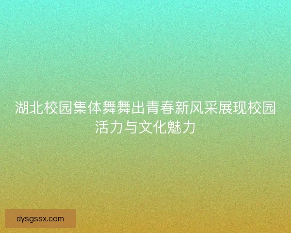湖北校园集体舞舞出青春新风采展现校园活力与文化魅力