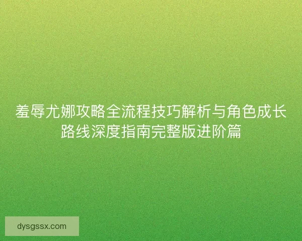 羞辱尤娜攻略全流程技巧解析与角色成长路线深度指南完整版进阶篇
