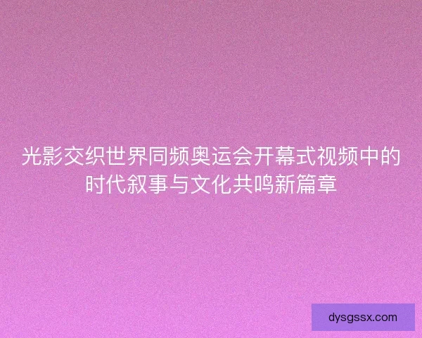 光影交织世界同频奥运会开幕式视频中的时代叙事与文化共鸣新篇章