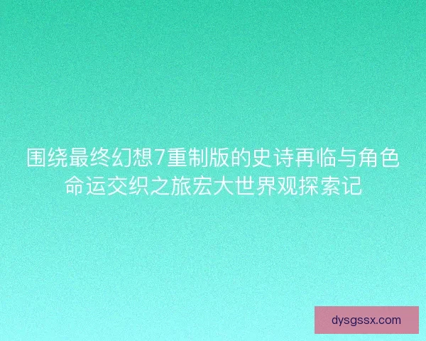 围绕最终幻想7重制版的史诗再临与角色命运交织之旅宏大世界观探索记