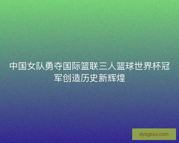 中国女队勇夺国际篮联三人篮球世界杯冠军创造历史新辉煌