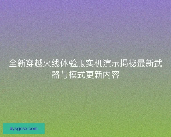 全新穿越火线体验服实机演示揭秘最新武器与模式更新内容