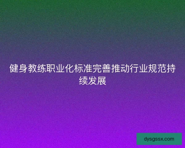 健身教练职业化标准完善推动行业规范持续发展