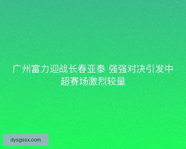广州富力迎战长春亚泰 强强对决引发中超赛场激烈较量