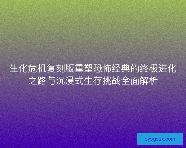 生化危机复刻版重塑恐怖经典的终极进化之路与沉浸式生存挑战全面解析